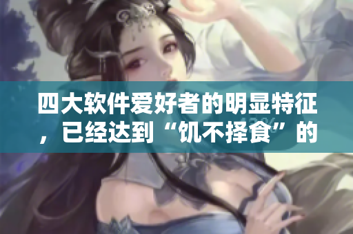 四大軟件愛好者的明顯特征，已經(jīng)達到“饑不擇食”的程度
