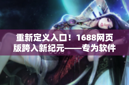 重新定義入口！1688網(wǎng)頁版跨入新紀元——專為軟件用戶打造的開放入口