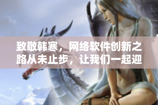 致敬韓寒，網(wǎng)絡(luò)軟件創(chuàng)新之路從未止步，讓我們一起迎接新時(shí)代！
