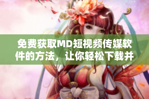 免費獲取MD短視頻傳媒軟件的方法，讓你輕松下載并絕不失望！