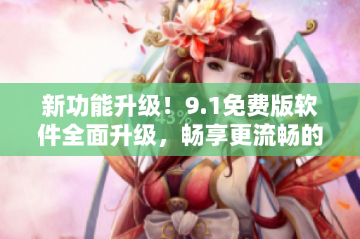 新功能升級(jí)！9.1免費(fèi)版軟件全面升級(jí)，暢享更流暢的使用體驗(yàn)