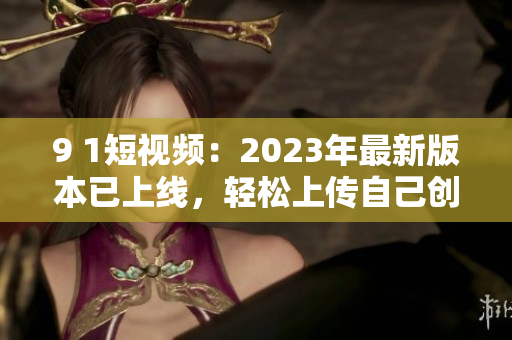 9 1短視頻：2023年最新版本已上線，輕松上傳自己創(chuàng)作的網(wǎng)絡(luò)軟件視頻！
