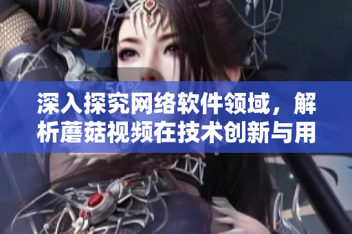 深入探究網(wǎng)絡軟件領域，解析蘑菇視頻在技術創(chuàng)新與用戶體驗中的成功經(jīng)驗