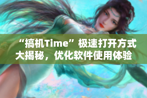 “搞機(jī)Time”極速打開方式大揭秘，優(yōu)化軟件使用體驗(yàn)！