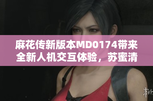 麻花傳新版本MD0174帶來全新人機(jī)交互體驗(yàn)，蘇蜜清歌助力軟件發(fā)展