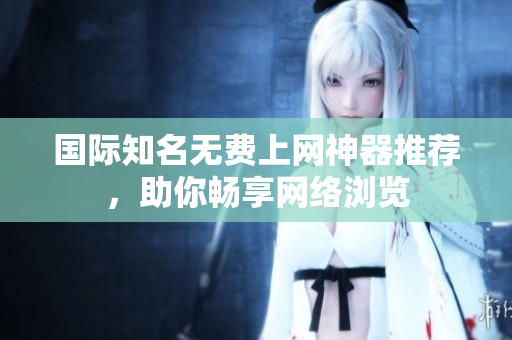 國際知名無費(fèi)上網(wǎng)神器推薦，助你暢享網(wǎng)絡(luò)瀏覽