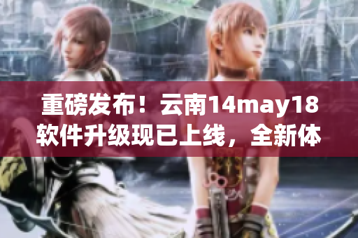 重磅發(fā)布！云南14may18軟件升級現(xiàn)已上線，全新體驗等你來試！
