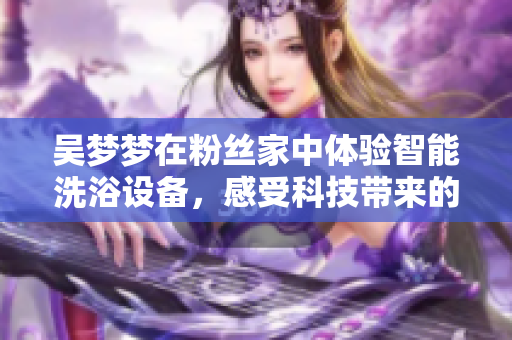 吳夢夢在粉絲家中體驗智能洗浴設(shè)備，感受科技帶來的舒適體驗