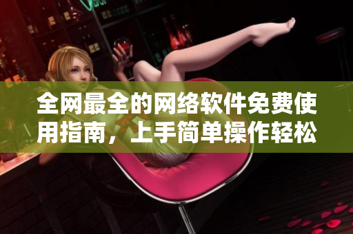 全網(wǎng)最全的網(wǎng)絡(luò)軟件免費(fèi)使用指南，上手簡(jiǎn)單操作輕松，分分鐘成為網(wǎng)絡(luò)軟件達(dá)人！