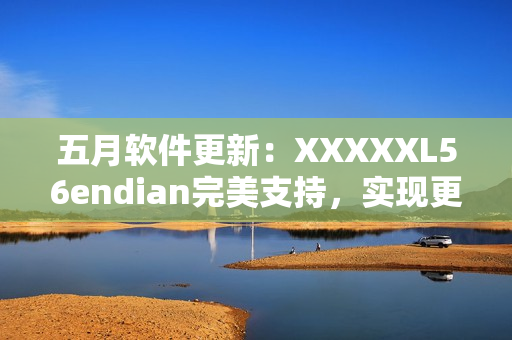 五月軟件更新：XXXXXL56endian完美支持，實現(xiàn)更高效網(wǎng)絡傳輸