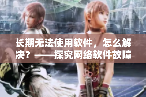 長(zhǎng)期無法使用軟件，怎么解決？——探究網(wǎng)絡(luò)軟件故障與解決方案