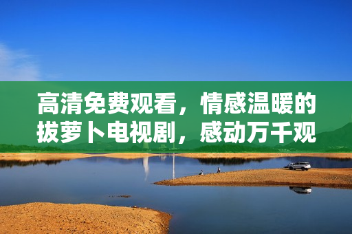高清免費(fèi)觀看，情感溫暖的拔蘿卜電視劇，感動(dòng)萬千觀眾！