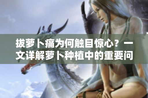 拔蘿卜痛為何觸目驚心？一文詳解蘿卜種植中的重要問題——黃磷問題