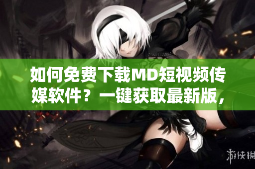 如何免費(fèi)下載MD短視頻傳媒軟件？一鍵獲取最新版，讓你在網(wǎng)絡(luò)中玩轉(zhuǎn)影音世界。