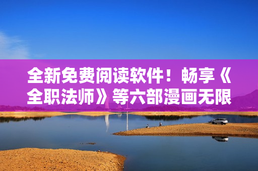 全新免費閱讀軟件！暢享《全職法師》等六部漫畫無限暢讀