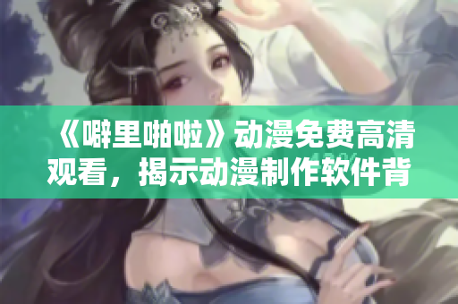 《噼里啪啦》動漫免費高清觀看，揭示動漫制作軟件背后的秘密！
