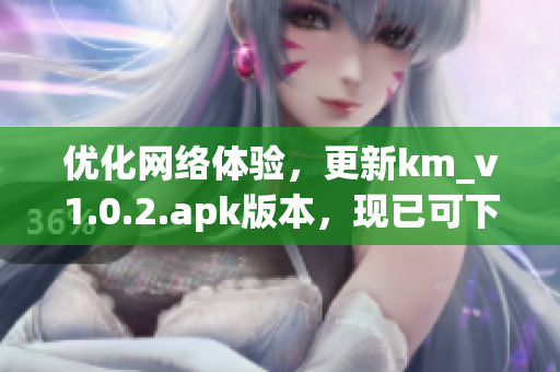 優(yōu)化網(wǎng)絡(luò)體驗(yàn)，更新km_v1.0.2.apk版本，現(xiàn)已可下載，僅5.04MB！