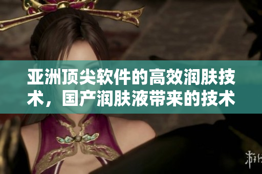 亞洲頂尖軟件的高效潤膚技術(shù)，國產(chǎn)潤膚液帶來的技術(shù)保護(hù)和舒適感