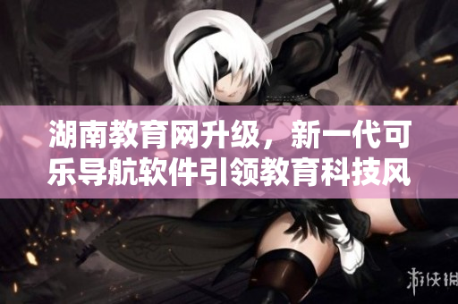 湖南教育網(wǎng)升級(jí)，新一代可樂(lè)導(dǎo)航軟件引領(lǐng)教育科技風(fēng)潮