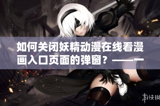 如何關(guān)閉妖精動(dòng)漫在線看漫畫入口頁面的彈窗？——一篇網(wǎng)絡(luò)軟件使用指南
