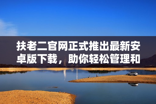 扶老二官網(wǎng)正式推出最新安卓版下載，助你輕松管理和優(yōu)化手機(jī)軟件