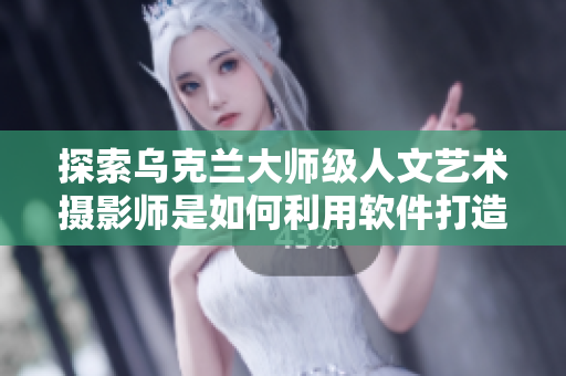 探索烏克蘭大師級人文藝術(shù)攝影師是如何利用軟件打造高質(zhì)量作品的！