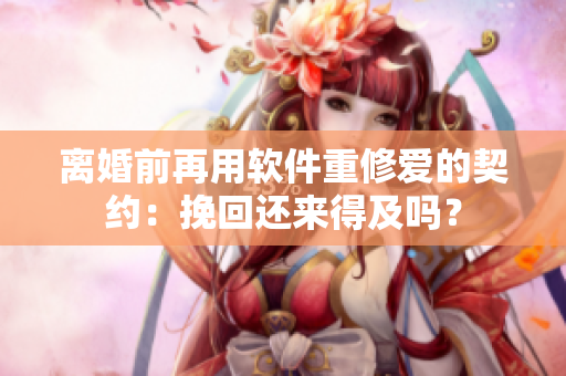 離婚前再用軟件重修愛的契約：挽回還來得及嗎？