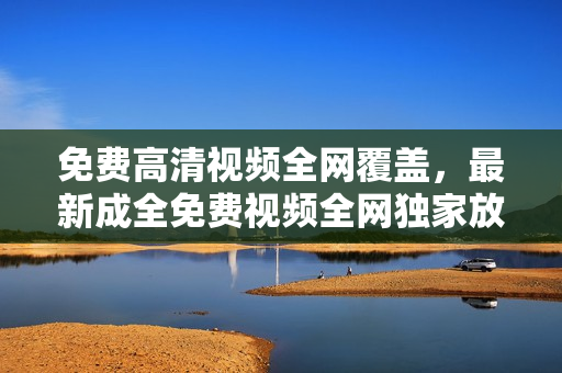 免費(fèi)高清視頻全網(wǎng)覆蓋，最新成全免費(fèi)視頻全網(wǎng)獨(dú)家放送