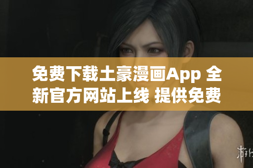 免費下載土豪漫畫App 全新官方網(wǎng)站上線 提供免費下載服務(wù)