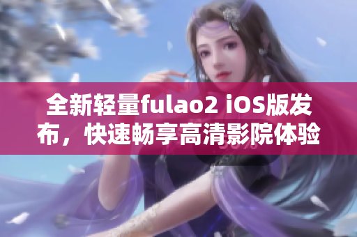 全新輕量fulao2 iOS版發(fā)布，快速暢享高清影院體驗