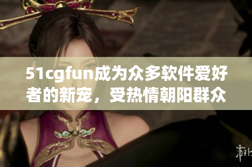51cgfun成為眾多軟件愛好者的新寵，受熱情朝陽群眾熱捧