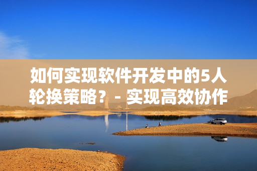 如何實現(xiàn)軟件開發(fā)中的5人輪換策略？- 實現(xiàn)高效協(xié)作的新技巧