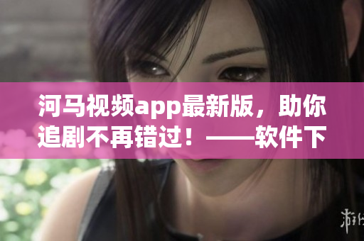 河馬視頻app最新版，助你追劇不再錯(cuò)過！——軟件下載推薦