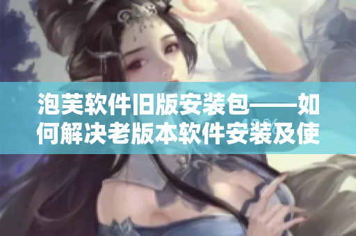 泡芙軟件舊版安裝包——如何解決老版本軟件安裝及使用問題？