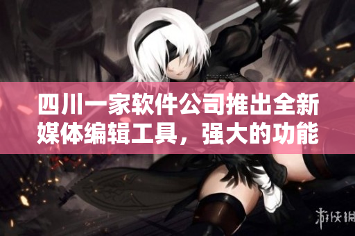 四川一家軟件公司推出全新媒體編輯工具，強(qiáng)大的功能驚艷用戶！
