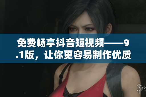 免費(fèi)暢享抖音短視頻——9.1版，讓你更容易制作優(yōu)質(zhì)短視頻！