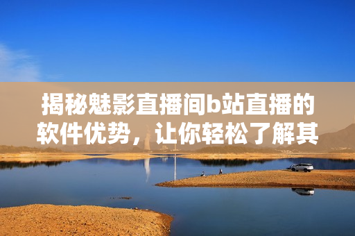 揭秘魅影直播間b站直播的軟件優(yōu)勢(shì)，讓你輕松了解其獨(dú)特之處