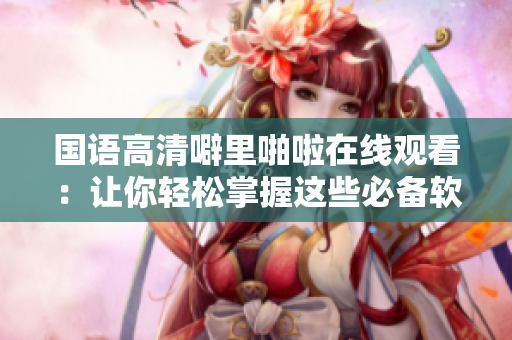 國語高清噼里啪啦在線觀看：讓你輕松掌握這些必備軟件！