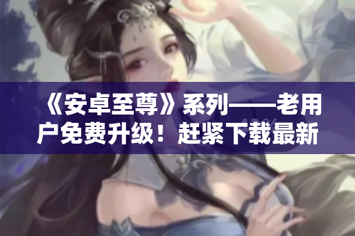 《安卓至尊》系列——老用戶免費升級！趕緊下載最新版體驗更多功能！