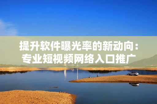 提升軟件曝光率的新動向：專業(yè)短視頻網絡入口推廣