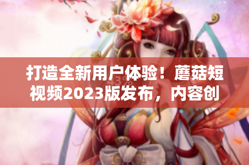 打造全新用戶體驗！蘑菇短視頻2023版發(fā)布，內(nèi)容創(chuàng)作更便捷！