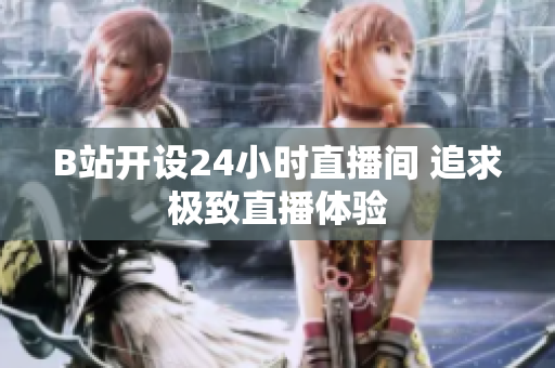B站開(kāi)設(shè)24小時(shí)直播間 追求極致直播體驗(yàn)