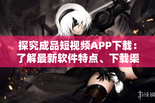 探究成品短視頻APP下載：了解最新軟件特點(diǎn)、下載渠道及優(yōu)缺點(diǎn)