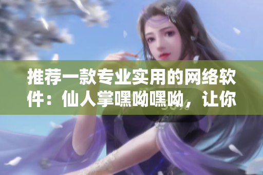 推薦一款專業(yè)實(shí)用的網(wǎng)絡(luò)軟件：仙人掌嘿呦嘿呦，讓你輕松掌握網(wǎng)絡(luò)的秘密