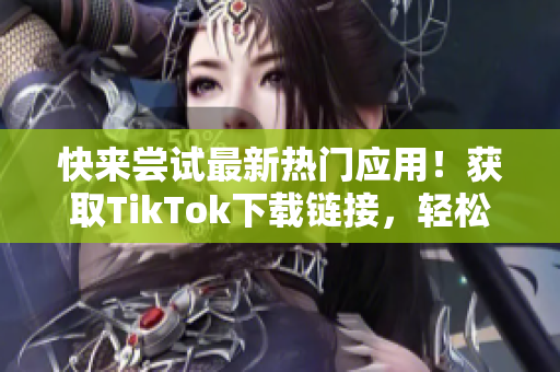 快來嘗試最新熱門應(yīng)用！獲取TikTok下載鏈接，輕松暢玩精彩視頻！