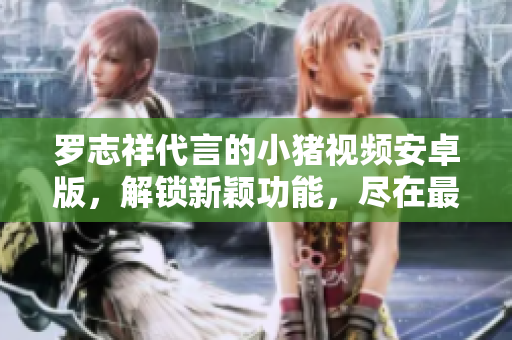 羅志祥代言的小豬視頻安卓版，解鎖新穎功能，盡在最新版本