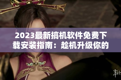 2023最新搞機(jī)軟件免費(fèi)下載安裝指南：趁機(jī)升級(jí)你的數(shù)碼裝備