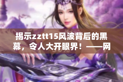 揭示zztt15風(fēng)波背后的黑幕，令人大開眼界！——網(wǎng)絡(luò)軟件編輯重磅爆料