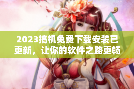 2023搞機(jī)免費(fèi)下載安裝已更新，讓你的軟件之路更暢通