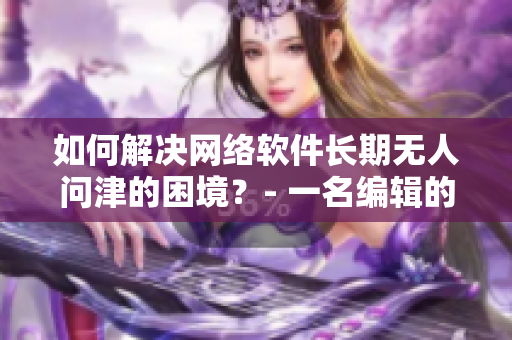 如何解決網(wǎng)絡(luò)軟件長(zhǎng)期無(wú)人問(wèn)津的困境？- 一名編輯的思考與實(shí)踐
